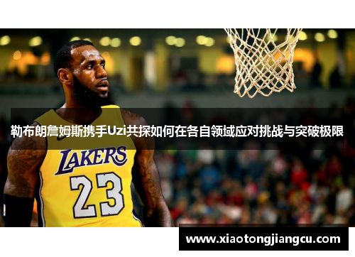 勒布朗詹姆斯携手Uzi共探如何在各自领域应对挑战与突破极限