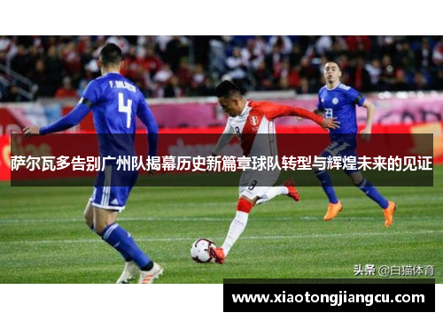 萨尔瓦多告别广州队揭幕历史新篇章球队转型与辉煌未来的见证